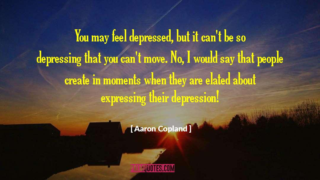 Aaron Copland Quotes: You may feel depressed, but