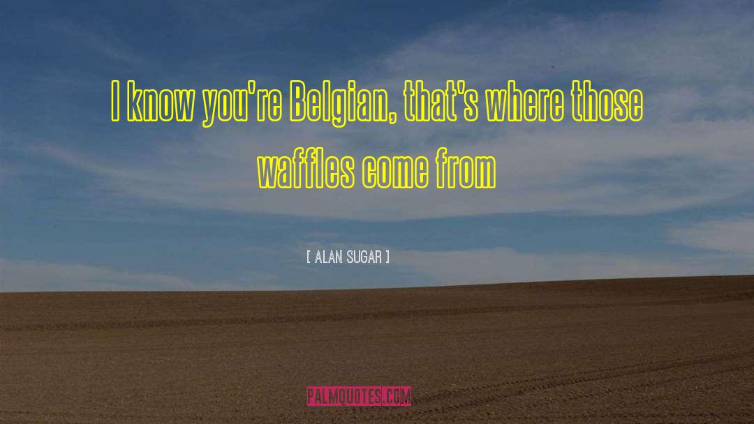 Alan Sugar Quotes: I know you're Belgian, that's