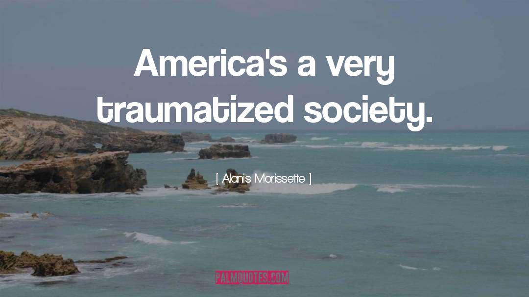Alanis Morissette Quotes: America's a very traumatized society.