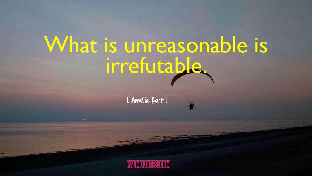 Amelia Barr Quotes: What is unreasonable is irrefutable.