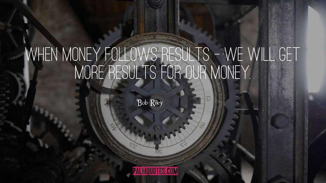 Bob Riley Quotes: When money follows results -