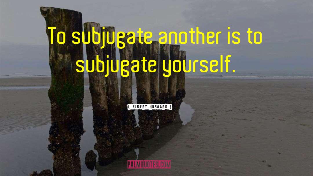 Elbert Hubbard Quotes: To subjugate another is to