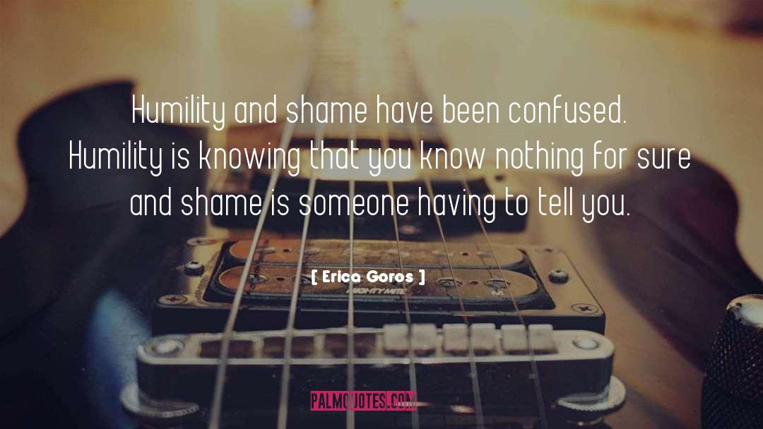 Erica Goros Quotes: Humility and shame have been