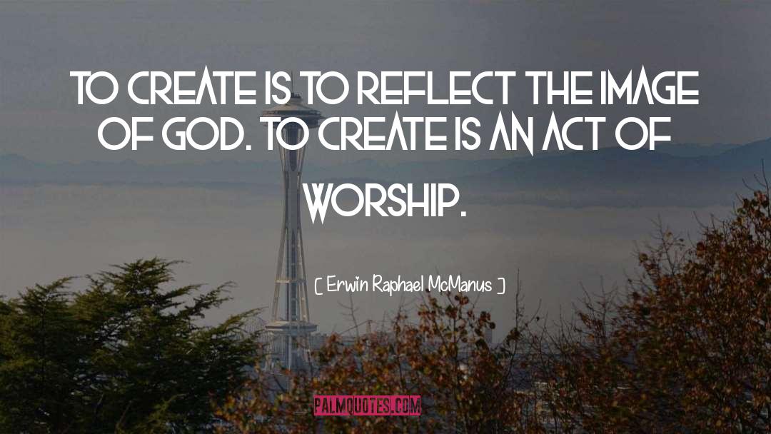 Erwin Raphael McManus Quotes: To create is to reflect