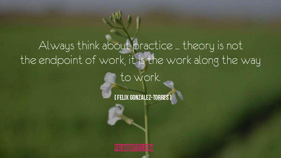 Felix Gonzalez-Torres Quotes: Always think about practice ...