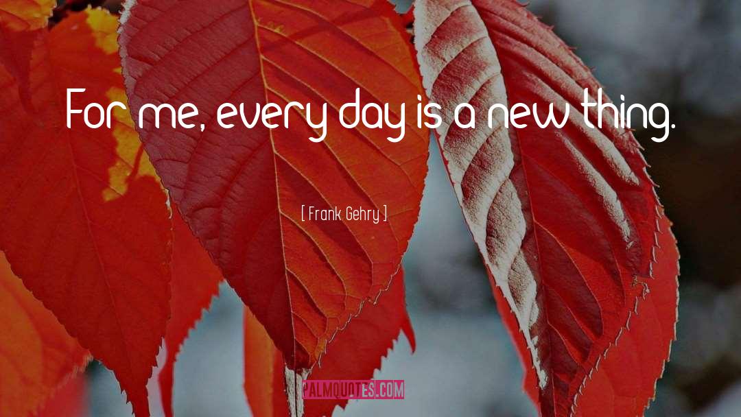 Frank Gehry Quotes: For me, every day is