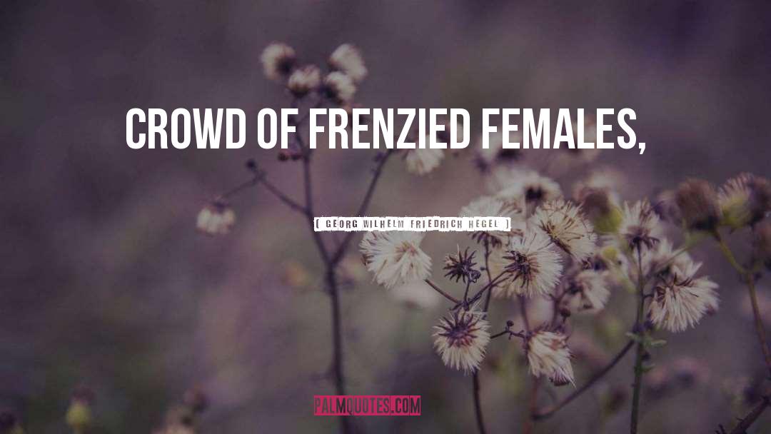 Georg Wilhelm Friedrich Hegel Quotes: crowd of frenzied females,