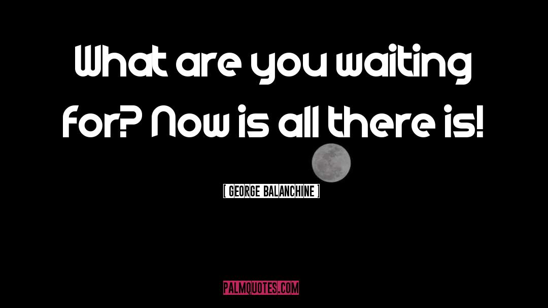 George Balanchine Quotes: What are you waiting for?