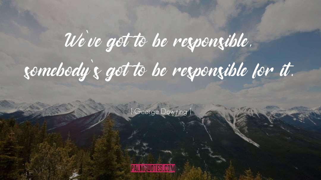 George Downing Quotes: We've got to be responsible,