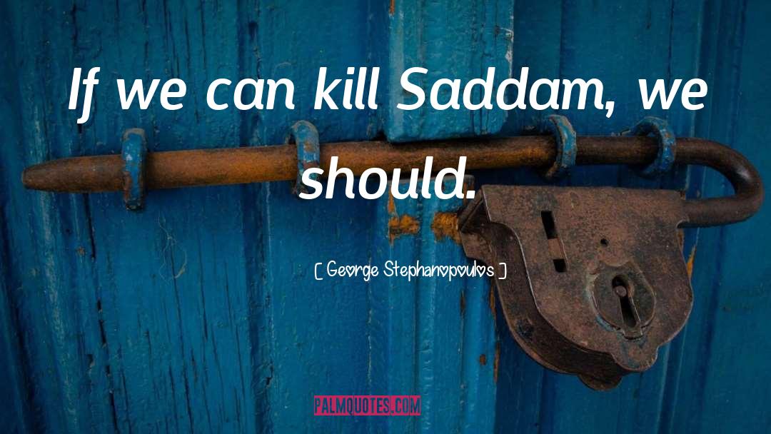 George Stephanopoulos Quotes: If we can kill Saddam,