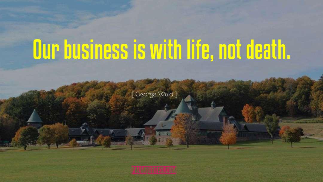George Wald Quotes: Our business is with life,