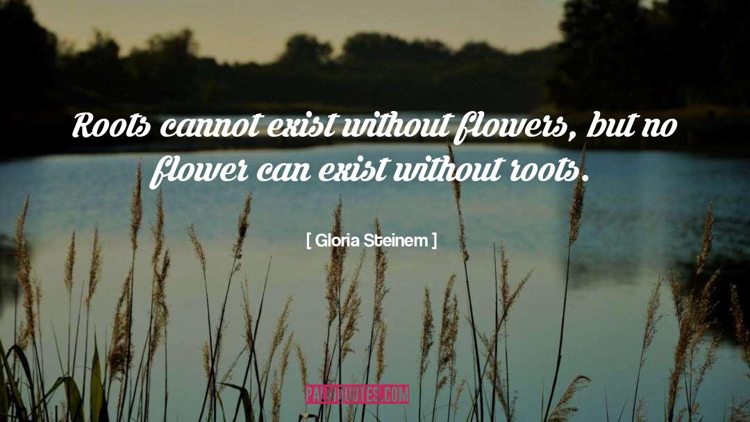 Gloria Steinem Quotes: Roots cannot exist without flowers,