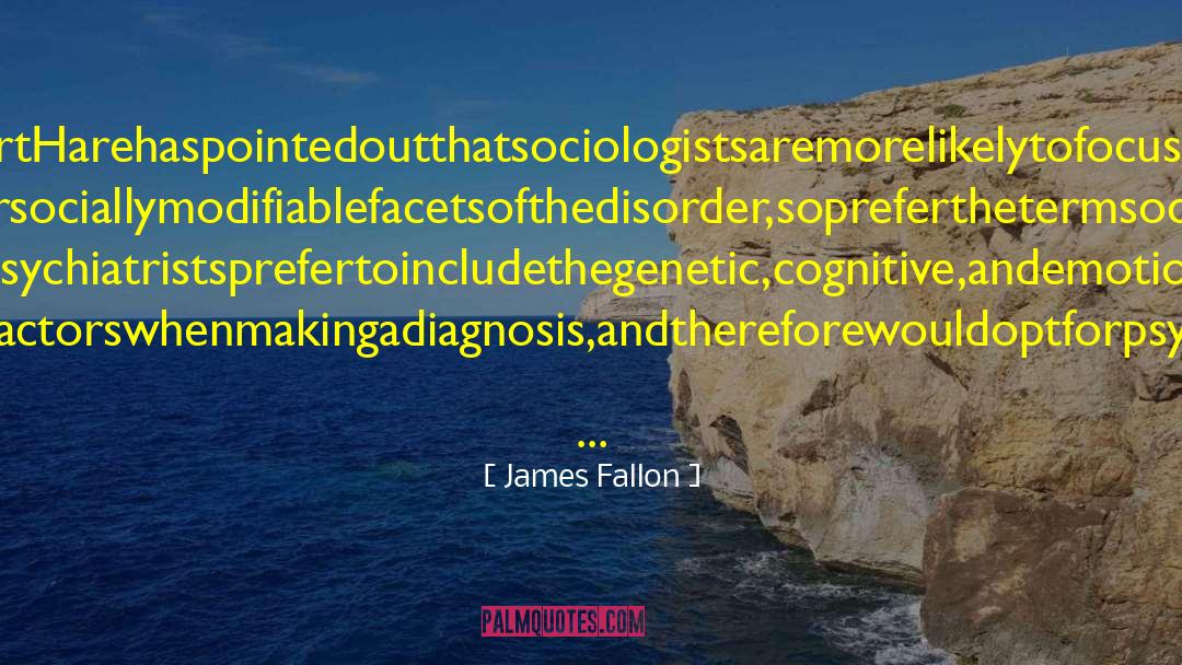 James Fallon Quotes: RobertHarehaspointedoutthatsociologistsaremorelikelytofocusonthe environmentalorsociallymodifiablefacetsofthedisorder,sopreferthetermsociopathy,whereas psychologistsandpsychiatristsprefertoincludethegenetic,cognitive,andemotionalfactorsaswellas thesocialfactorswhenmakingadiagnosis,andthereforewouldoptforpsychopathy.