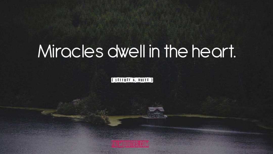 Jeffrey A. White Quotes: Miracles dwell in the heart.