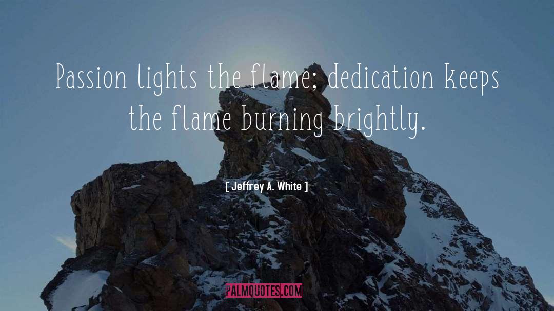 Jeffrey A. White Quotes: Passion lights the flame; dedication