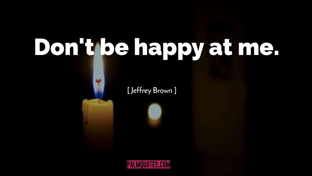 Jeffrey Brown Quotes: Don't be happy at me.