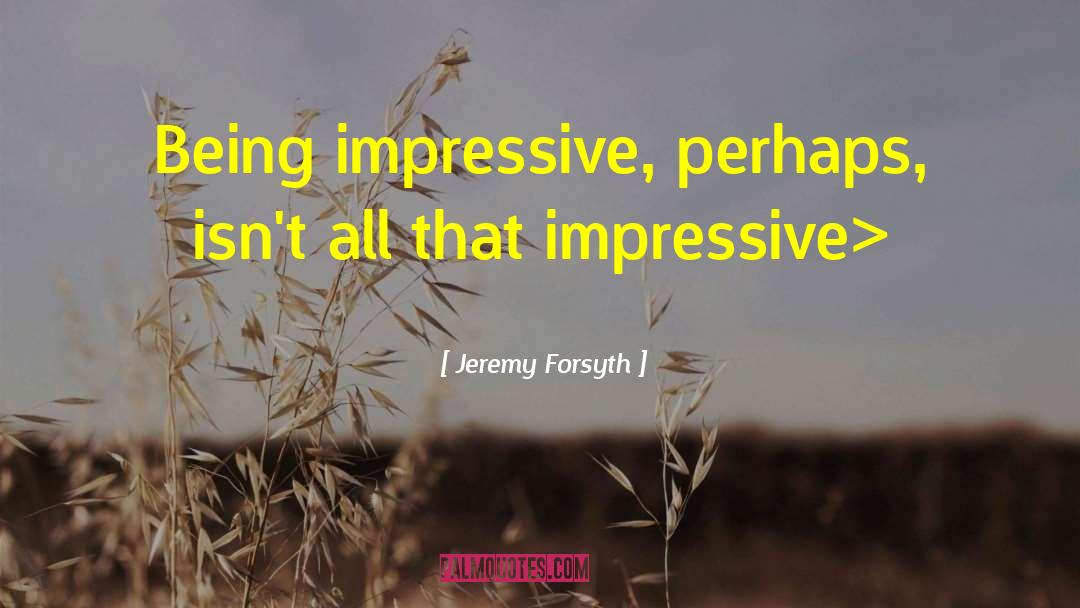 Jeremy Forsyth Quotes: Being impressive, perhaps, isn't all
