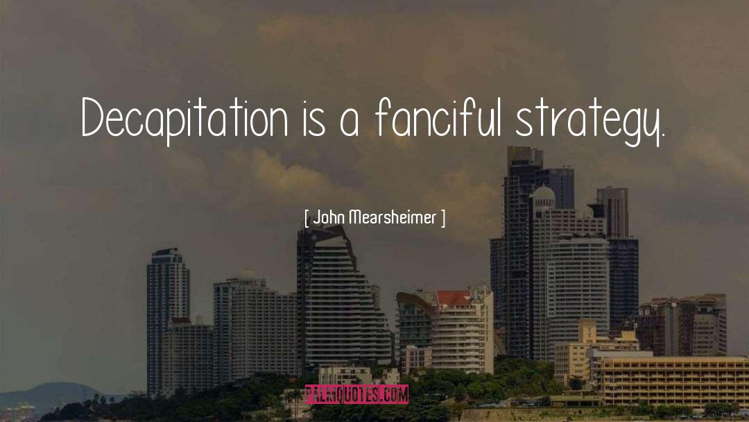 John Mearsheimer Quotes: Decapitation is a fanciful strategy.