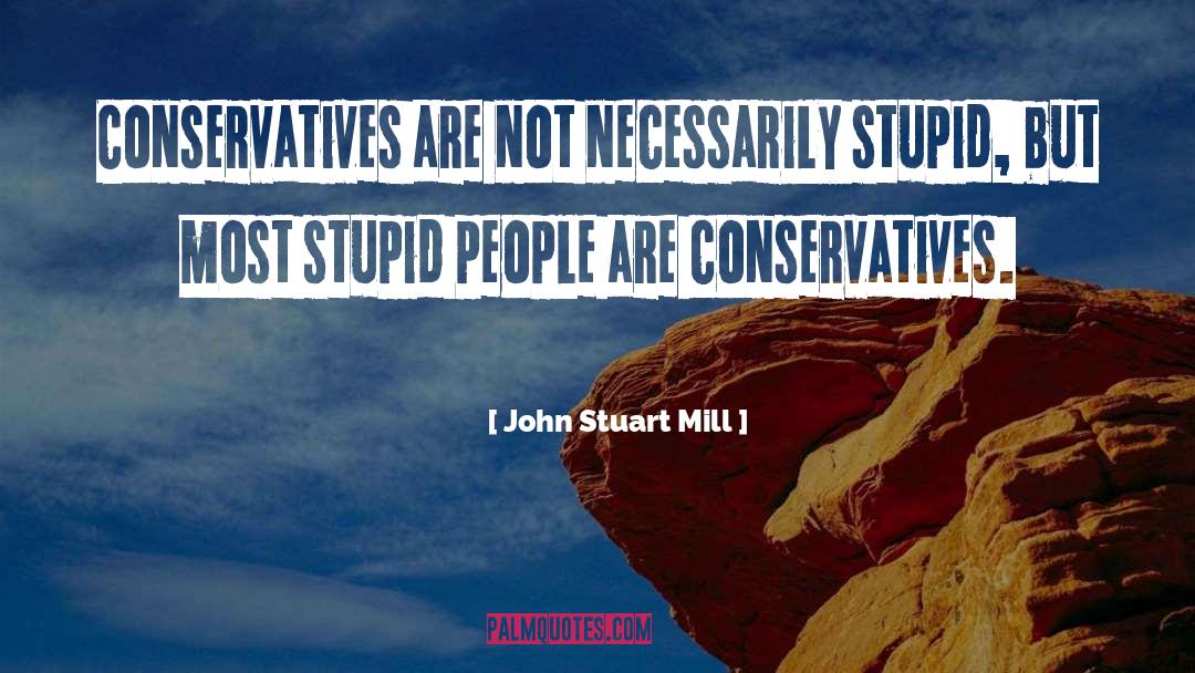 John Stuart Mill Quotes: Conservatives are not necessarily stupid,