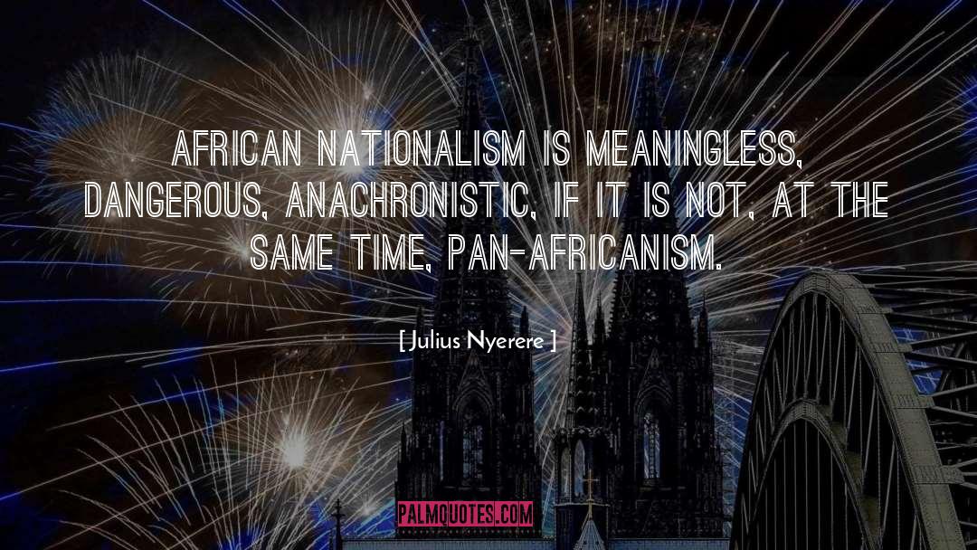 Julius Nyerere Quotes: African nationalism is meaningless, dangerous,