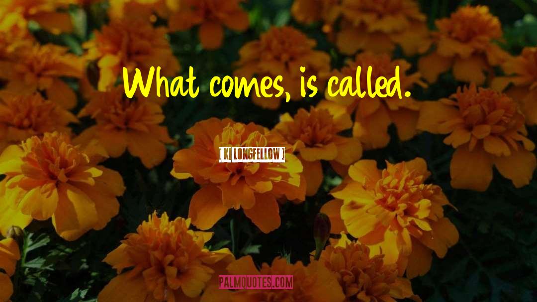 Ki Longfellow Quotes: What comes, is called.