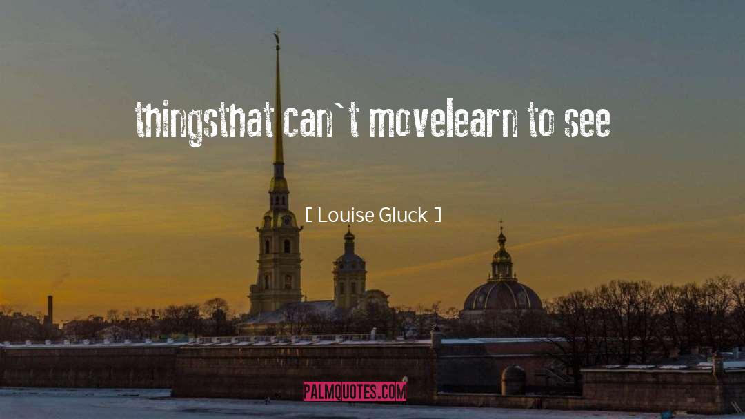 Louise Gluck Quotes: things<br />that can't move<br />learn