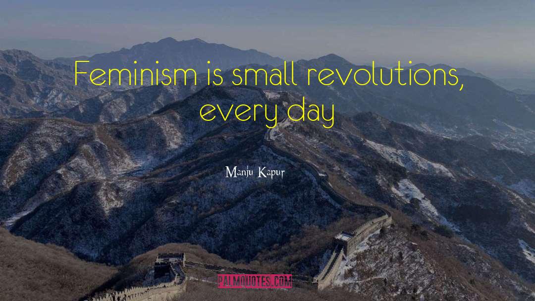 Manju Kapur Quotes: Feminism is small revolutions, every