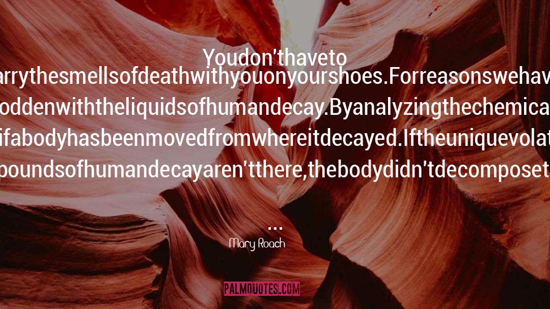 Mary Roach Quotes: Youdon'thaveto steponabodytocarrythesmellsofdeathwithyouonyourshoes.Forreasonswehavejustseen,thesoil aroundacorpseissoddenwiththeliquidsofhumandecay.Byanalyzingthechemicalsinthissoil,people likeArpadcantellifabodyhasbeenmovedfromwhereitdecayed.Iftheuniquevolatilefattyacidsand compoundsofhumandecayaren'tthere,thebodydidn'tdecomposethere.