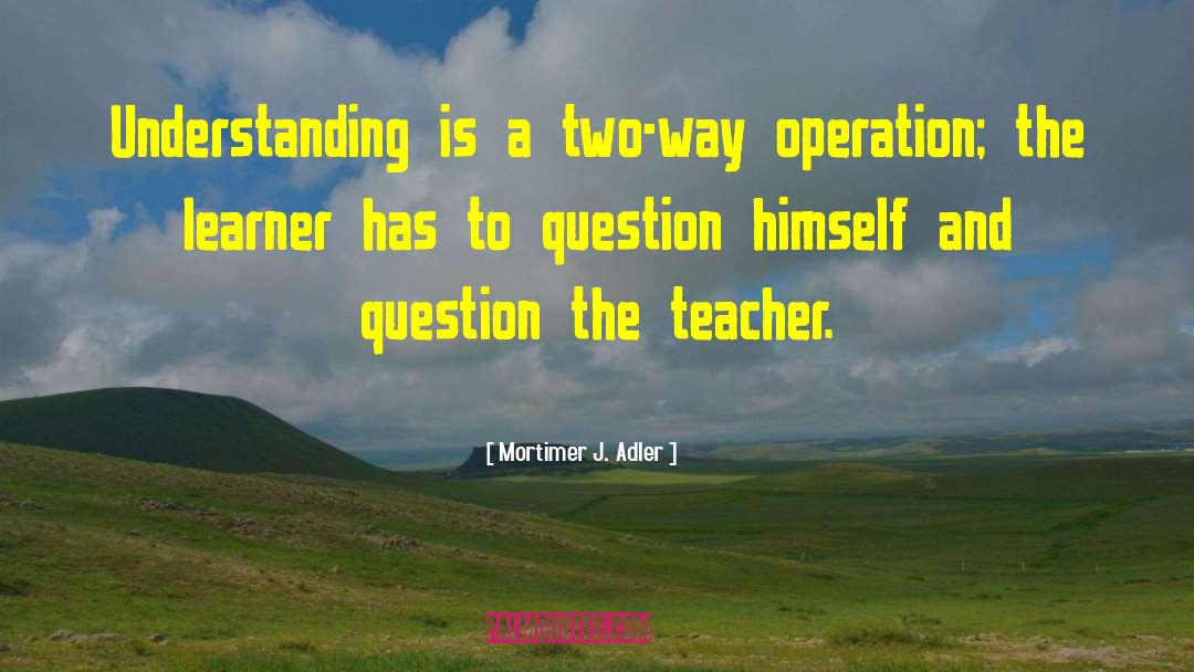 Mortimer J. Adler Quotes: Understanding is a two-way operation;