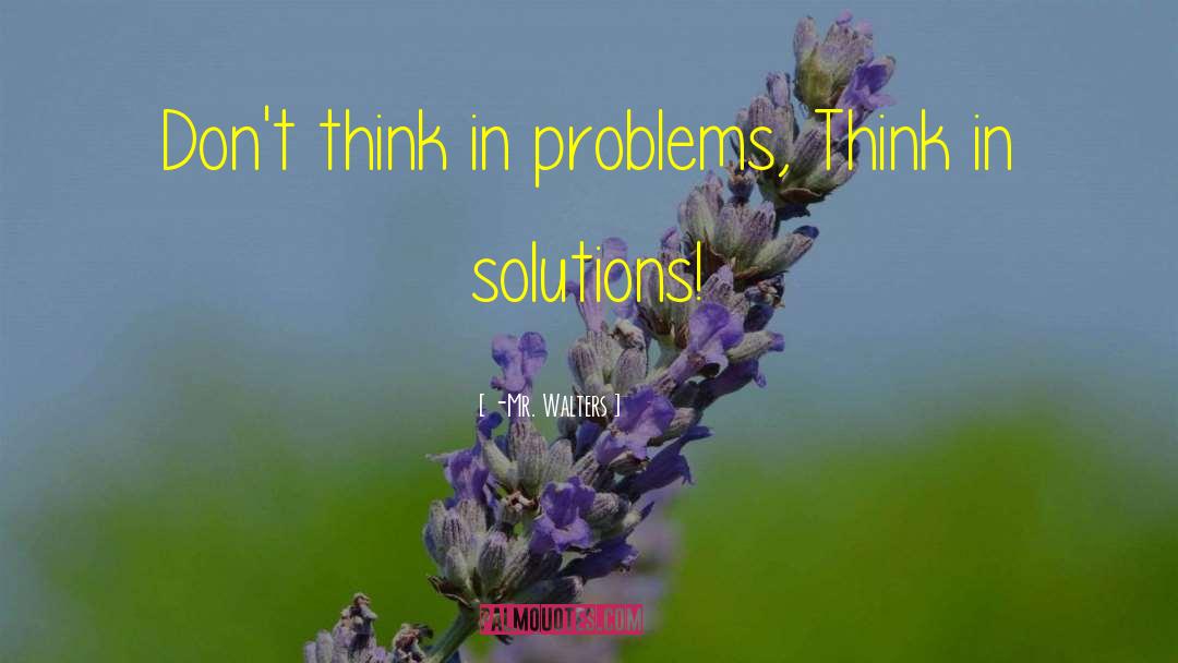 -Mr. Walters Quotes: Don't think in problems, Think