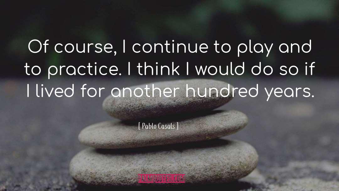 Pablo Casals Quotes: Of course, I continue to