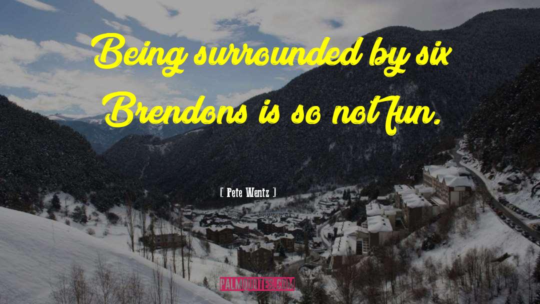 Pete Wentz Quotes: Being surrounded by six Brendons