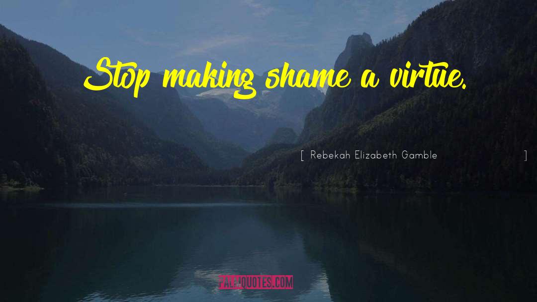 Rebekah Elizabeth Gamble Quotes: Stop making shame a virtue.