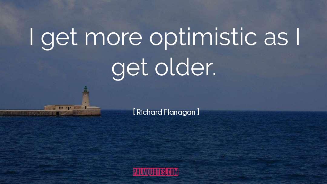 Richard Flanagan Quotes: I get more optimistic as
