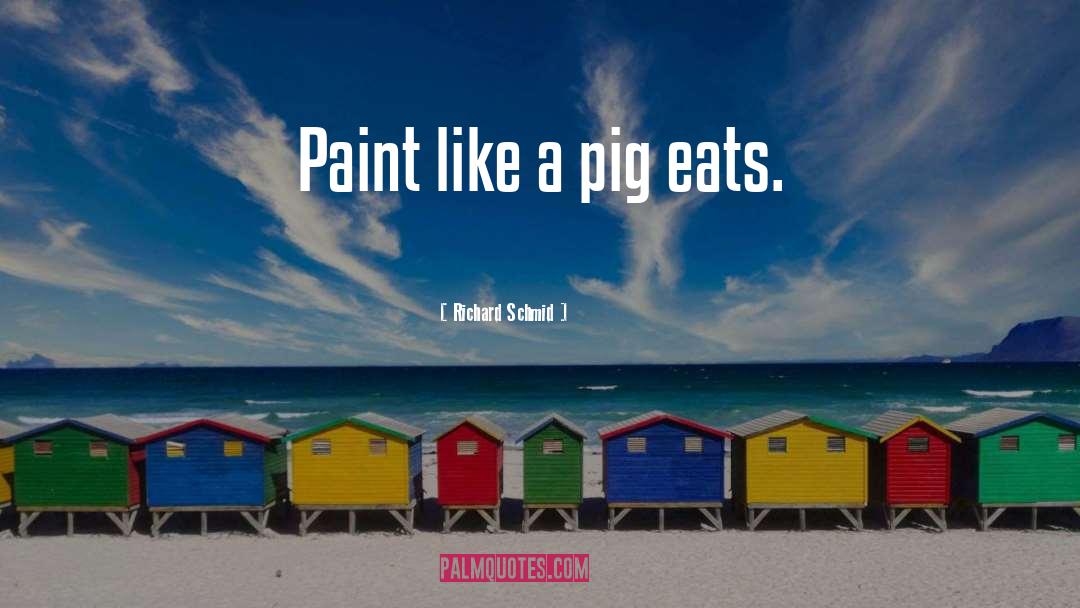 Richard Schmid Quotes: Paint like a pig eats.