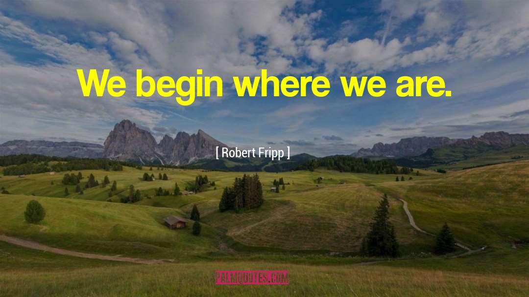Robert Fripp Quotes: We begin where we are.
