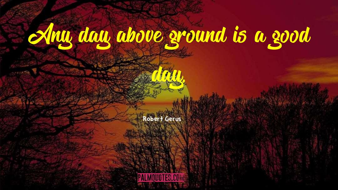Robert Gerus Quotes: Any day above ground is