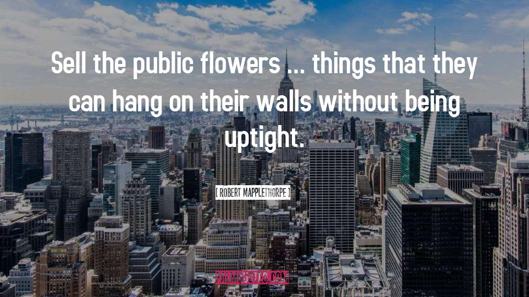 Robert Mapplethorpe Quotes: Sell the public flowers ...