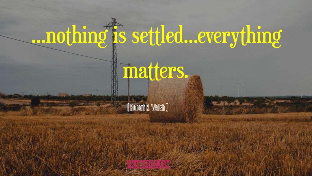 Robert R. Walsh Quotes: ...nothing is settled...everything matters.