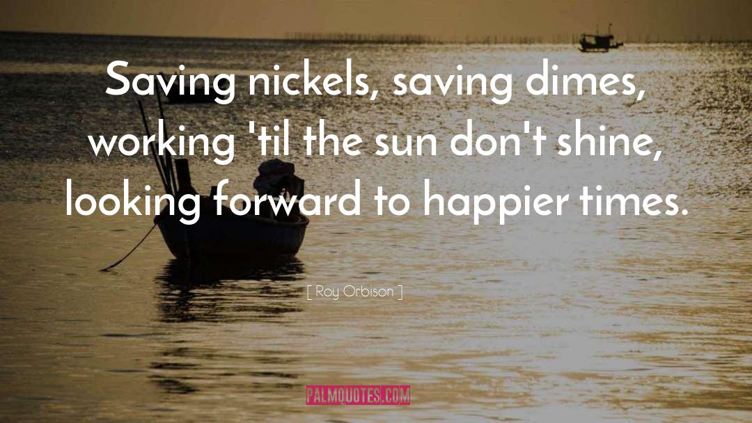 Roy Orbison Quotes: Saving nickels, saving dimes, working