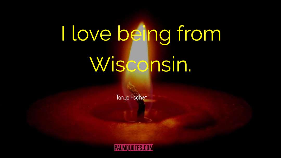 Tanya Fischer Quotes: I love being from Wisconsin.