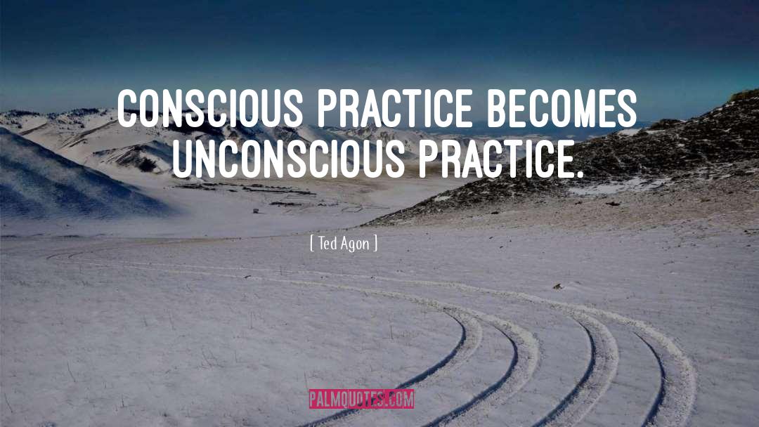 Ted Agon Quotes: Conscious practice becomes unconscious practice.