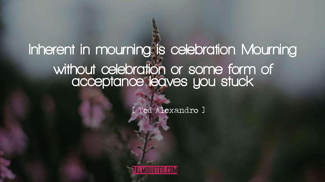 Ted Alexandro Quotes: Inherent in mourning is celebration.