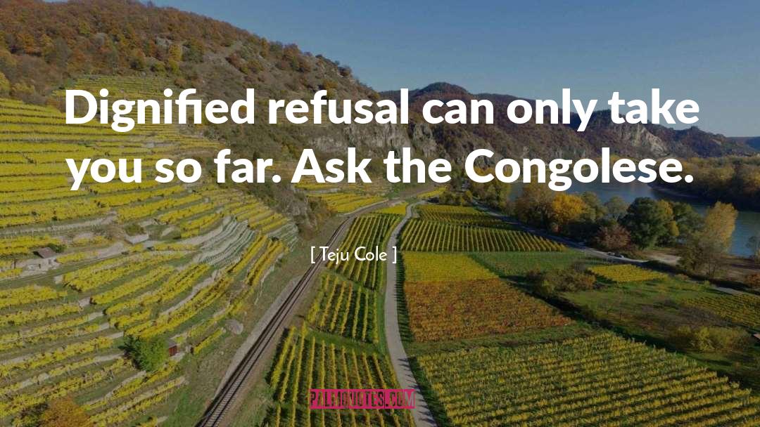 Teju Cole Quotes: Dignified refusal can only take