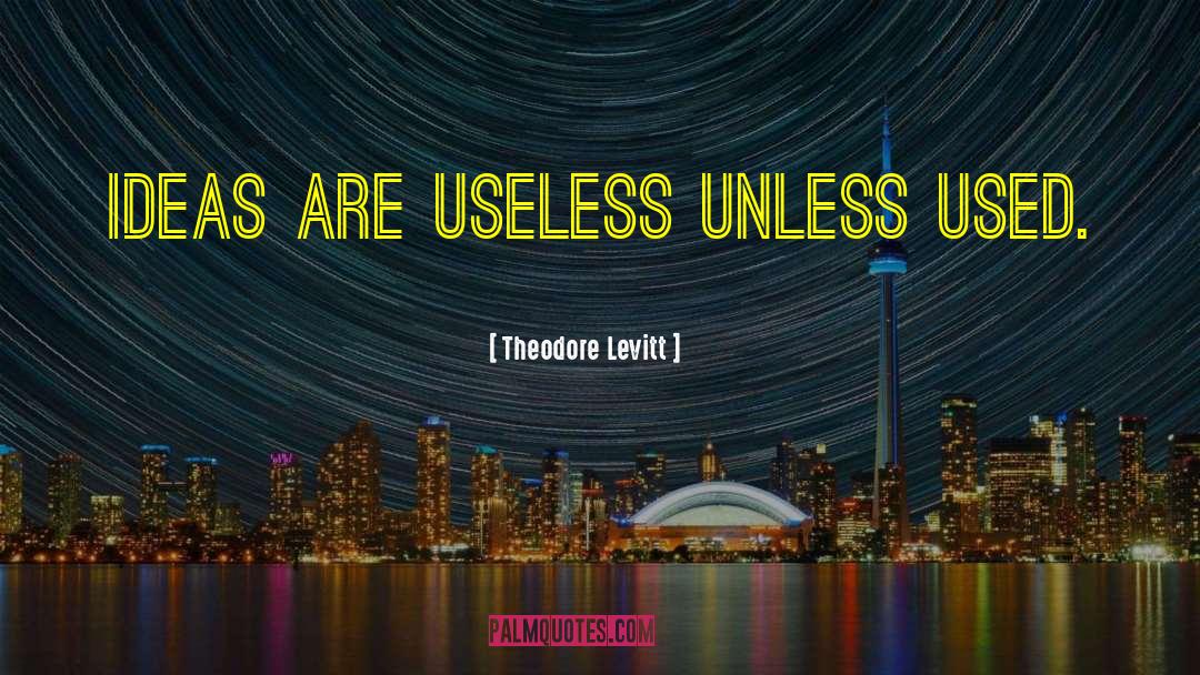 Theodore Levitt Quotes: Ideas are useless unless used.