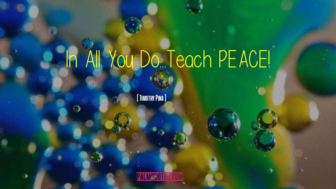 Timothy Pina Quotes: In All You Do...Teach PEACE!