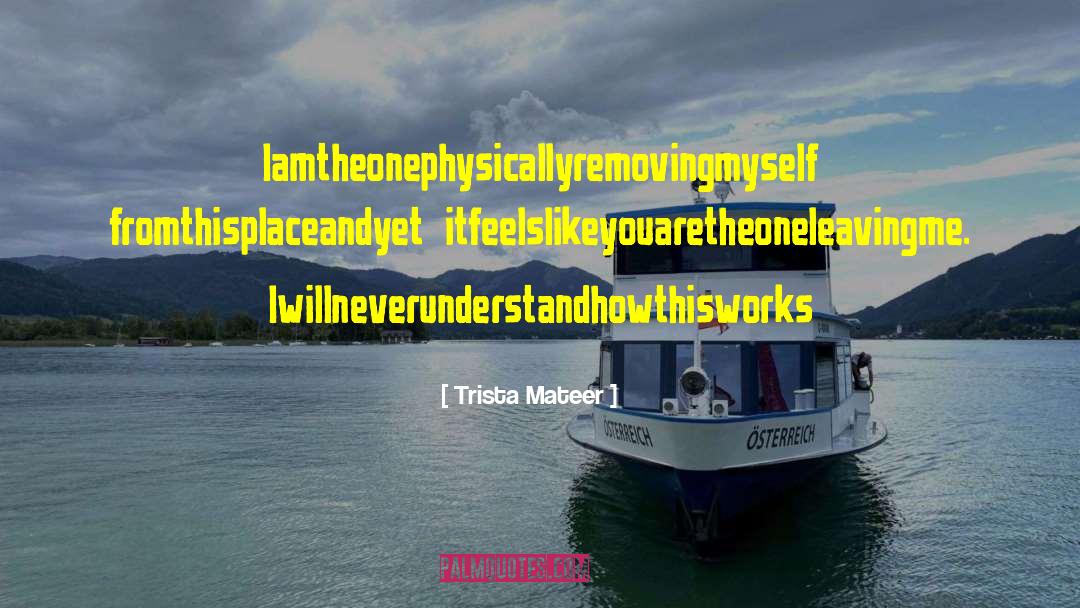 Trista Mateer Quotes: Iamtheonephysicallyremovingmyself fromthisplaceandyet itfeelslikeyouaretheoneleavingme. Iwillneverunderstandhowthisworks