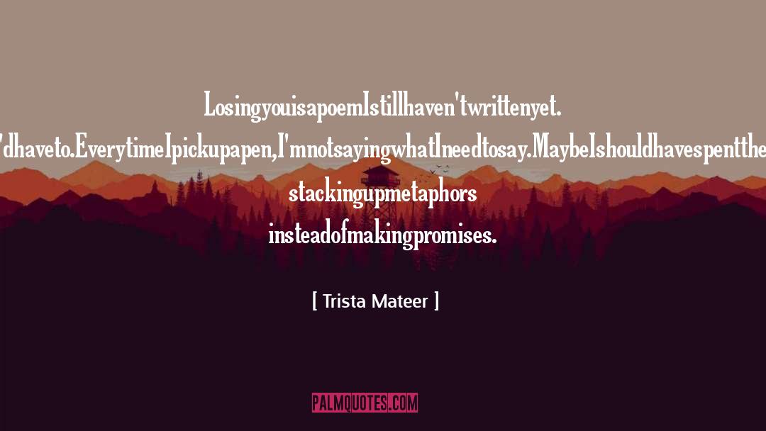 Trista Mateer Quotes: LosingyouisapoemIstillhaven'twrittenyet. IneverthoughtI'dhaveto.<br />EverytimeIpickupapen,I'mnotsayingwhatIneedtosay.<br />MaybeIshouldhavespentthelastsevenyears stackingupmetaphors