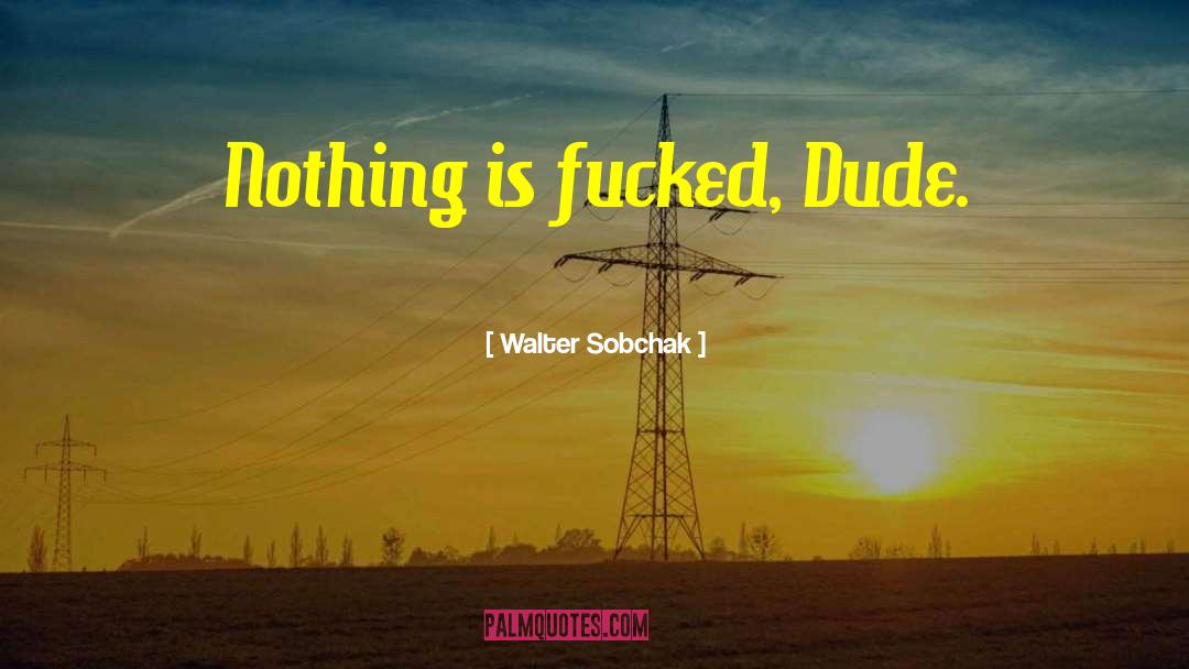 Walter Sobchak Quotes: Nothing is fucked, Dude.
