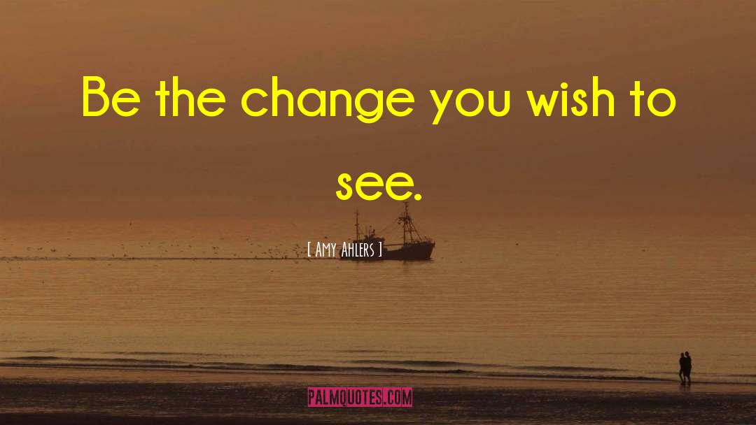 Be The Change You Wish To See quotes by Amy Ahlers